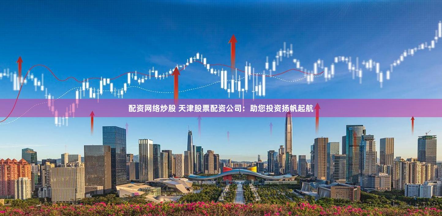 配資網絡炒股 天津股票配資公司：助您投資揚帆起航