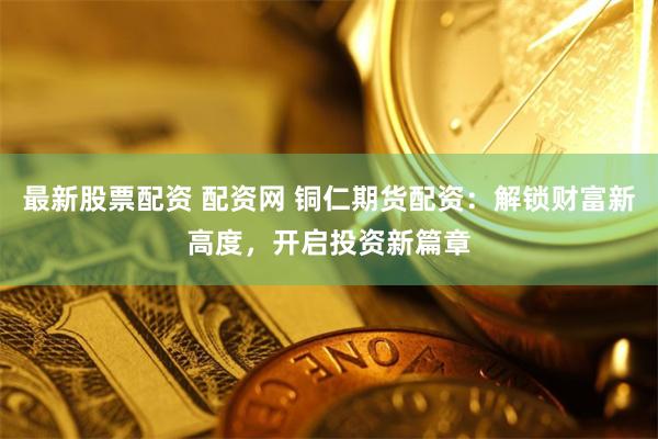 最新股票配資 配資網(wǎng) 銅仁期貨配資：解鎖財富新高度，開啟投資新篇章