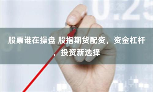 股票誰在操盤 股指期貨配資，資金杠桿，投資新選擇